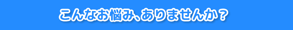 こんなお悩み、ありませんか？